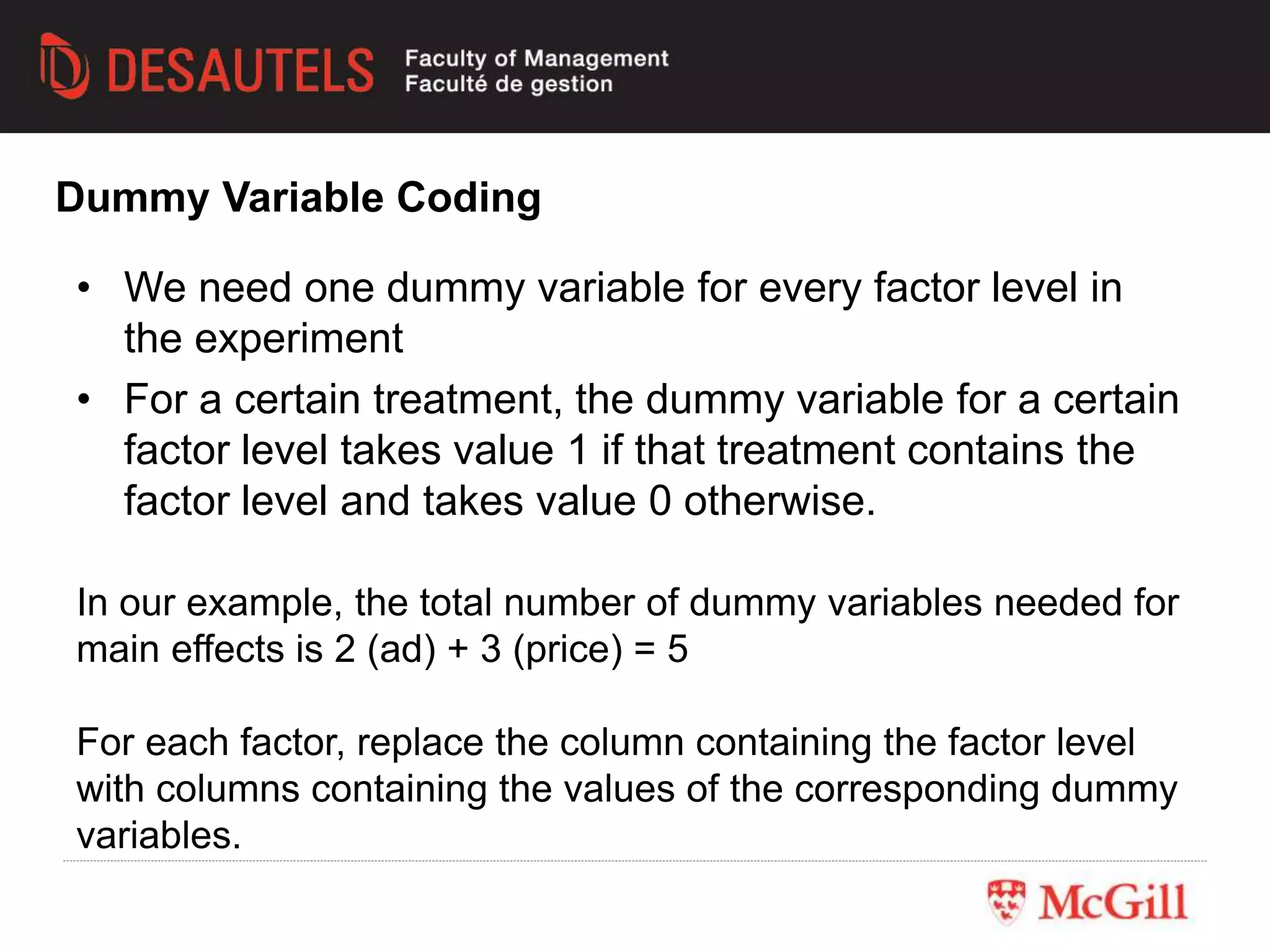 • We need one dummy variable for every factor level in
the experiment
• For a certain treatment, the dummy variable for a certain
factor level takes value 1 if that treatment contains the
factor level and takes value 0 otherwise.
Dummy Variable Coding
In our example, the total number of dummy variables needed for
main effects is 2 (ad) + 3 (price) = 5
For each factor, replace the column containing the factor level
with columns containing the values of the corresponding dummy
variables.
 