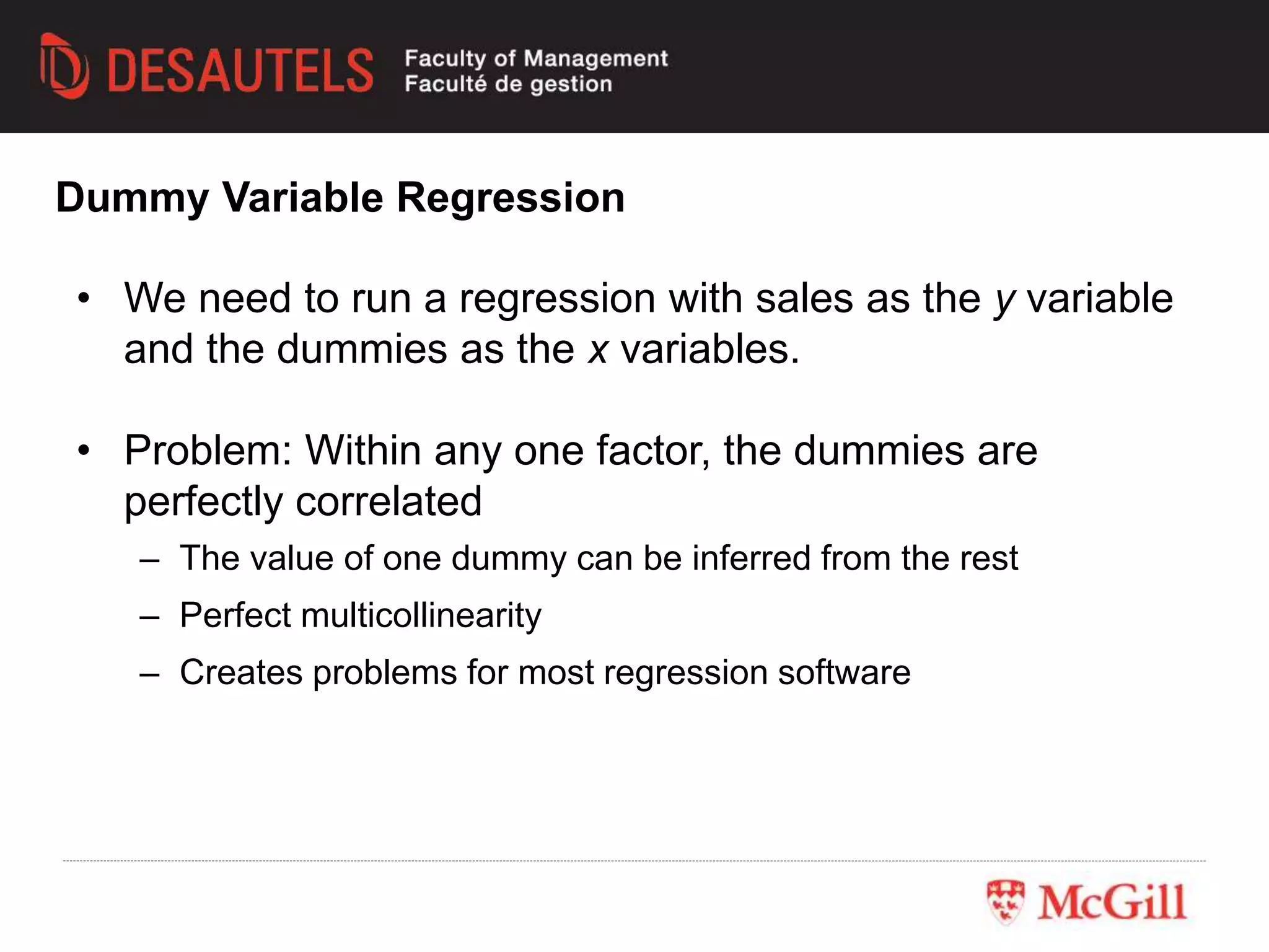 Dummy Variable Regression
• We need to run a regression with sales as the y variable
and the dummies as the x variables.
• Problem: Within any one factor, the dummies are
perfectly correlated
– The value of one dummy can be inferred from the rest
– Perfect multicollinearity
– Creates problems for most regression software
 