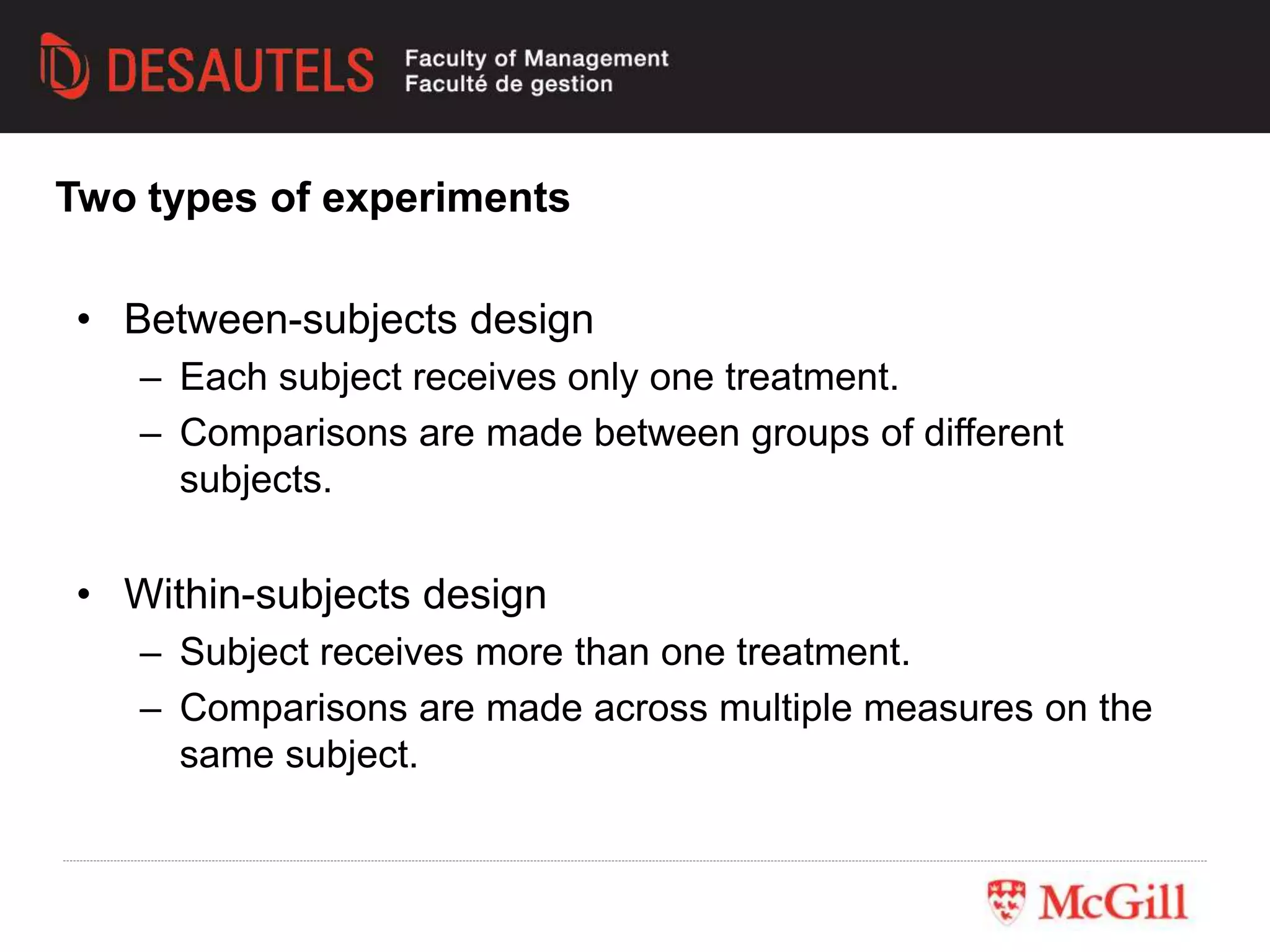 • Between-subjects design
– Each subject receives only one treatment.
– Comparisons are made between groups of different
subjects.
• Within-subjects design
– Subject receives more than one treatment.
– Comparisons are made across multiple measures on the
same subject.
Two types of experiments
 