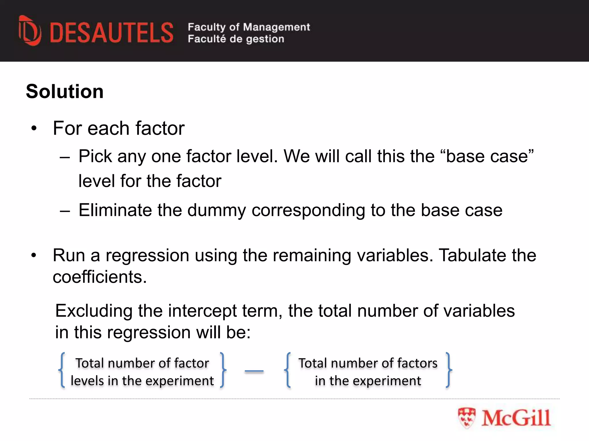 Solution
• For each factor
– Pick any one factor level. We will call this the “base case”
level for the factor
– Eliminate the dummy corresponding to the base case
• Run a regression using the remaining variables. Tabulate the
coefficients.
Total number of factor
levels in the experiment
Total number of factors
in the experiment
Excluding the intercept term, the total number of variables
in this regression will be:
 