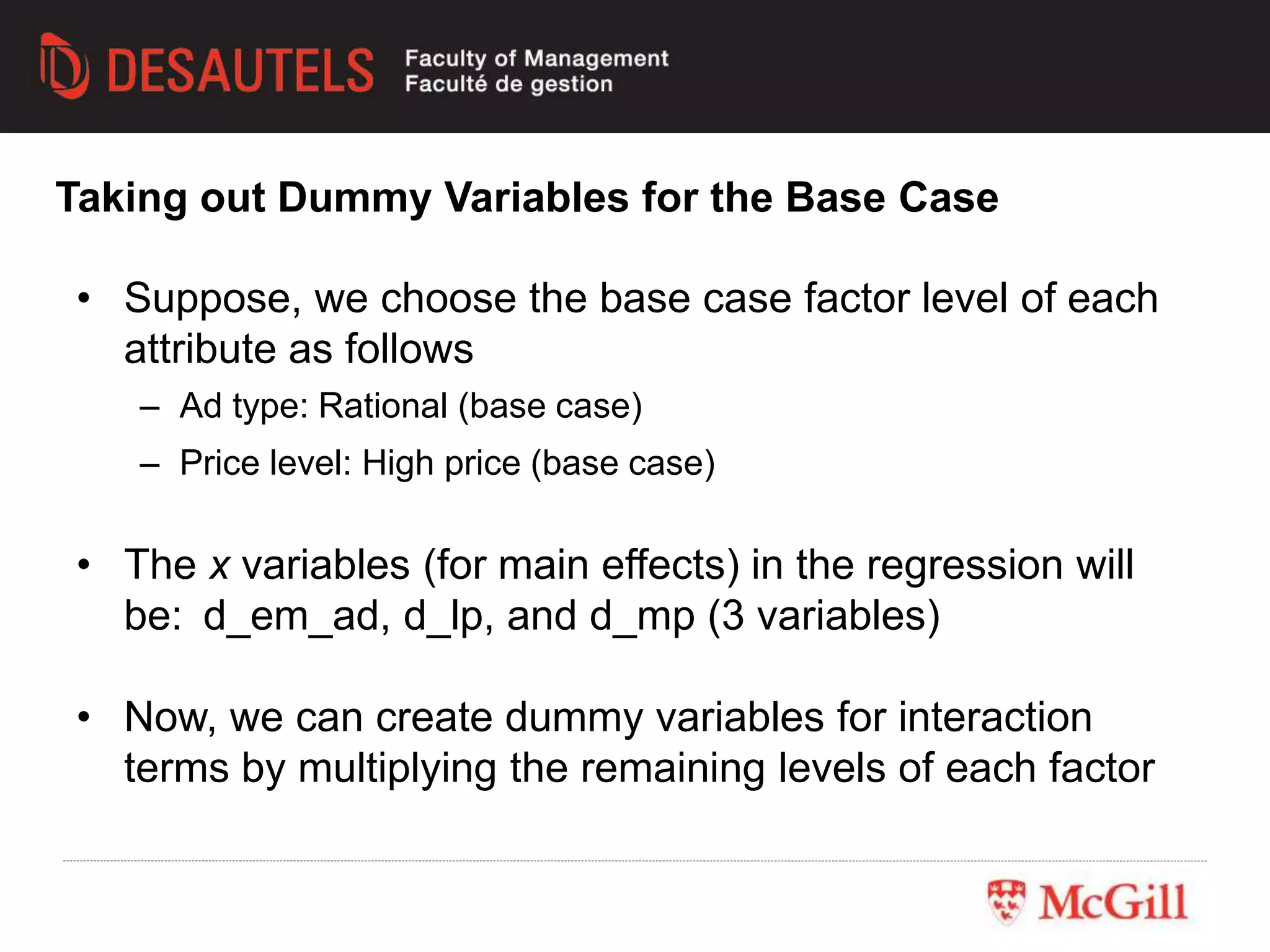 Taking out Dummy Variables for the Base Case
• Suppose, we choose the base case factor level of each
attribute as follows
– Ad type: Rational (base case)
– Price level: High price (base case)
• The x variables (for main effects) in the regression will
be: d_em_ad, d_lp, and d_mp (3 variables)
• Now, we can create dummy variables for interaction
terms by multiplying the remaining levels of each factor
 