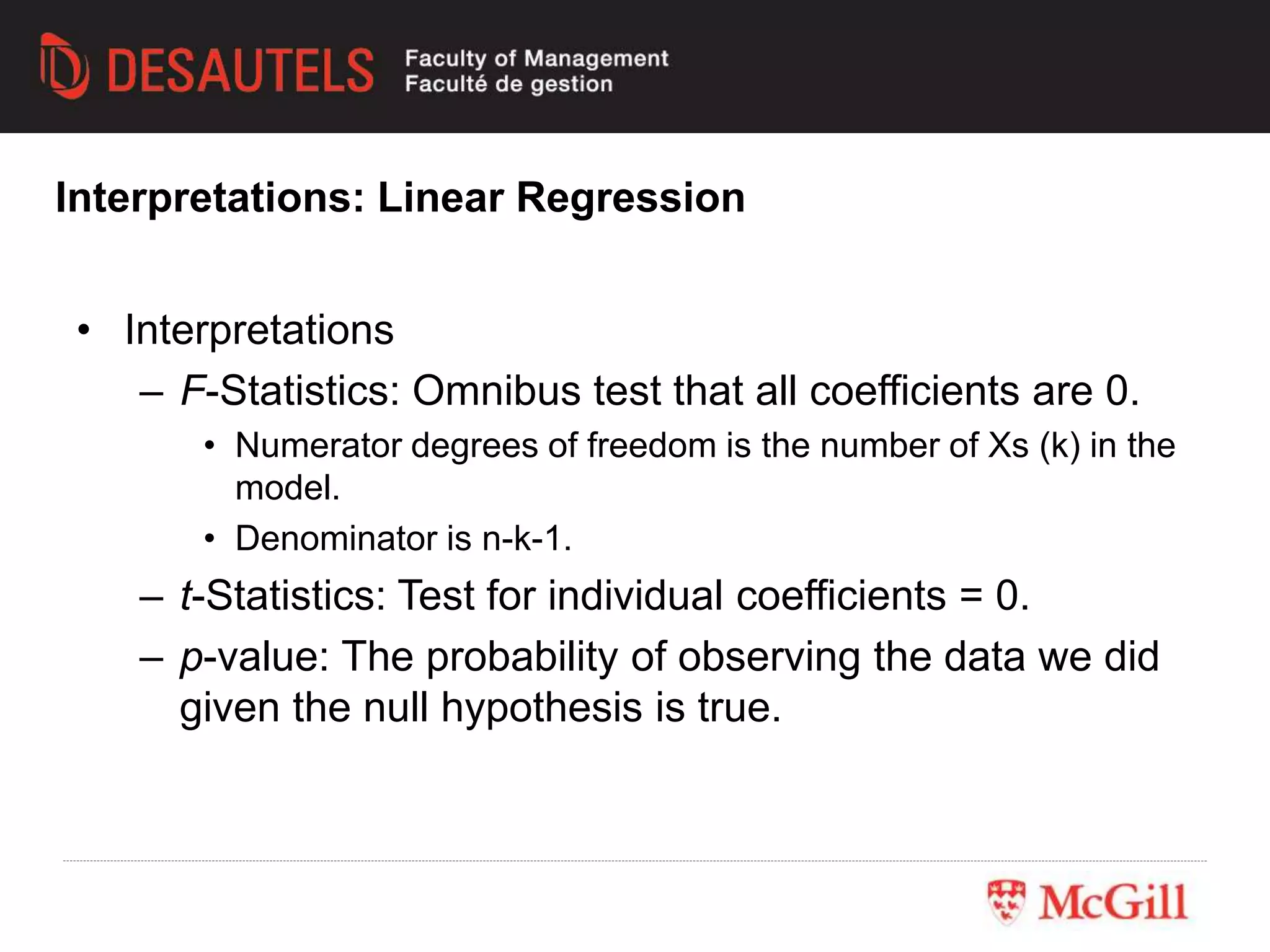 • Interpretations
– F-Statistics: Omnibus test that all coefficients are 0.
• Numerator degrees of freedom is the number of Xs (k) in the
model.
• Denominator is n-k-1.
– t-Statistics: Test for individual coefficients = 0.
– p-value: The probability of observing the data we did
given the null hypothesis is true.
Interpretations: Linear Regression
 
