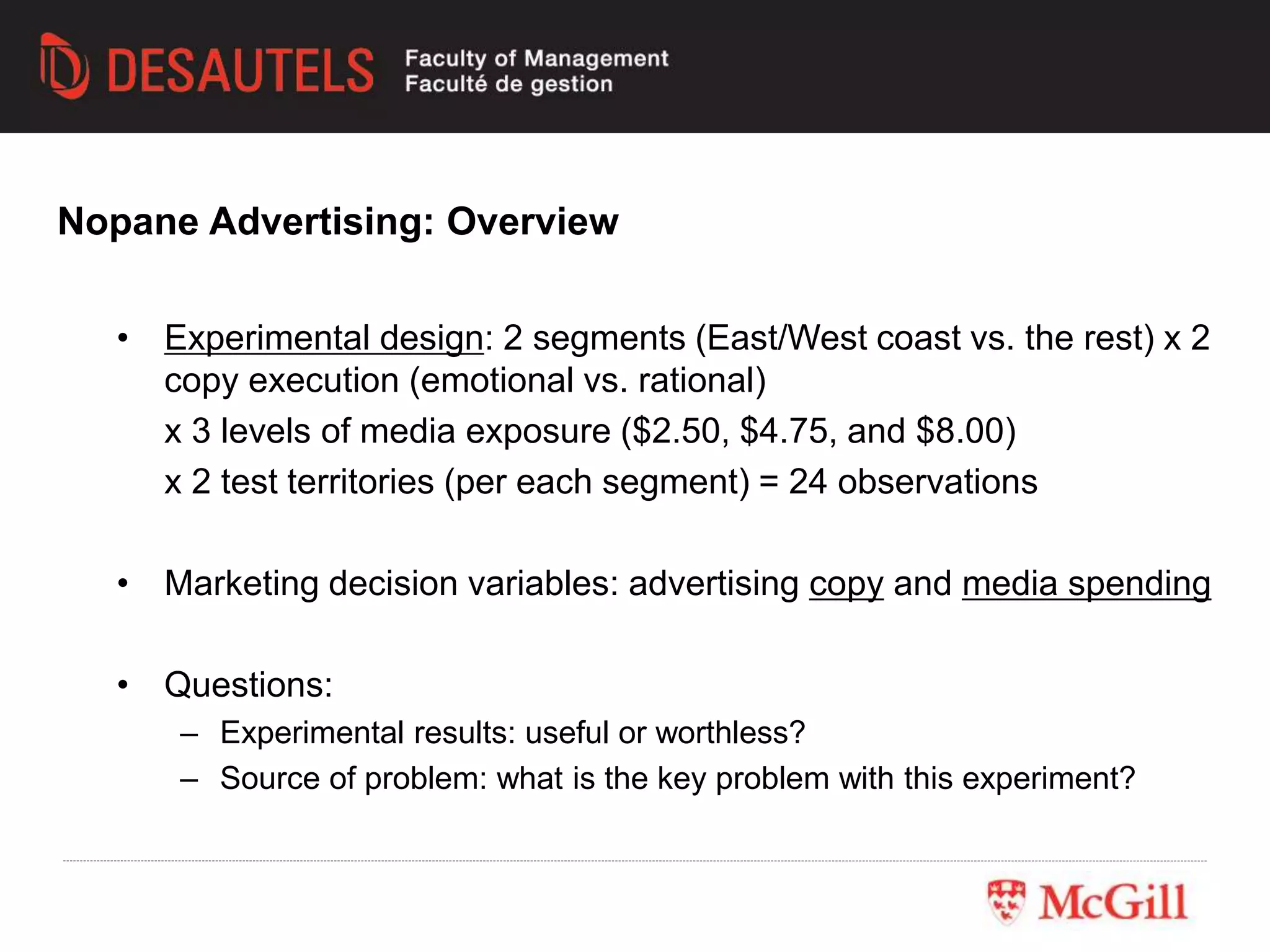 • Experimental design: 2 segments (East/West coast vs. the rest) x 2
copy execution (emotional vs. rational)
x 3 levels of media exposure ($2.50, $4.75, and $8.00)
x 2 test territories (per each segment) = 24 observations
• Marketing decision variables: advertising copy and media spending
• Questions:
– Experimental results: useful or worthless?
– Source of problem: what is the key problem with this experiment?
Nopane Advertising: Overview
 