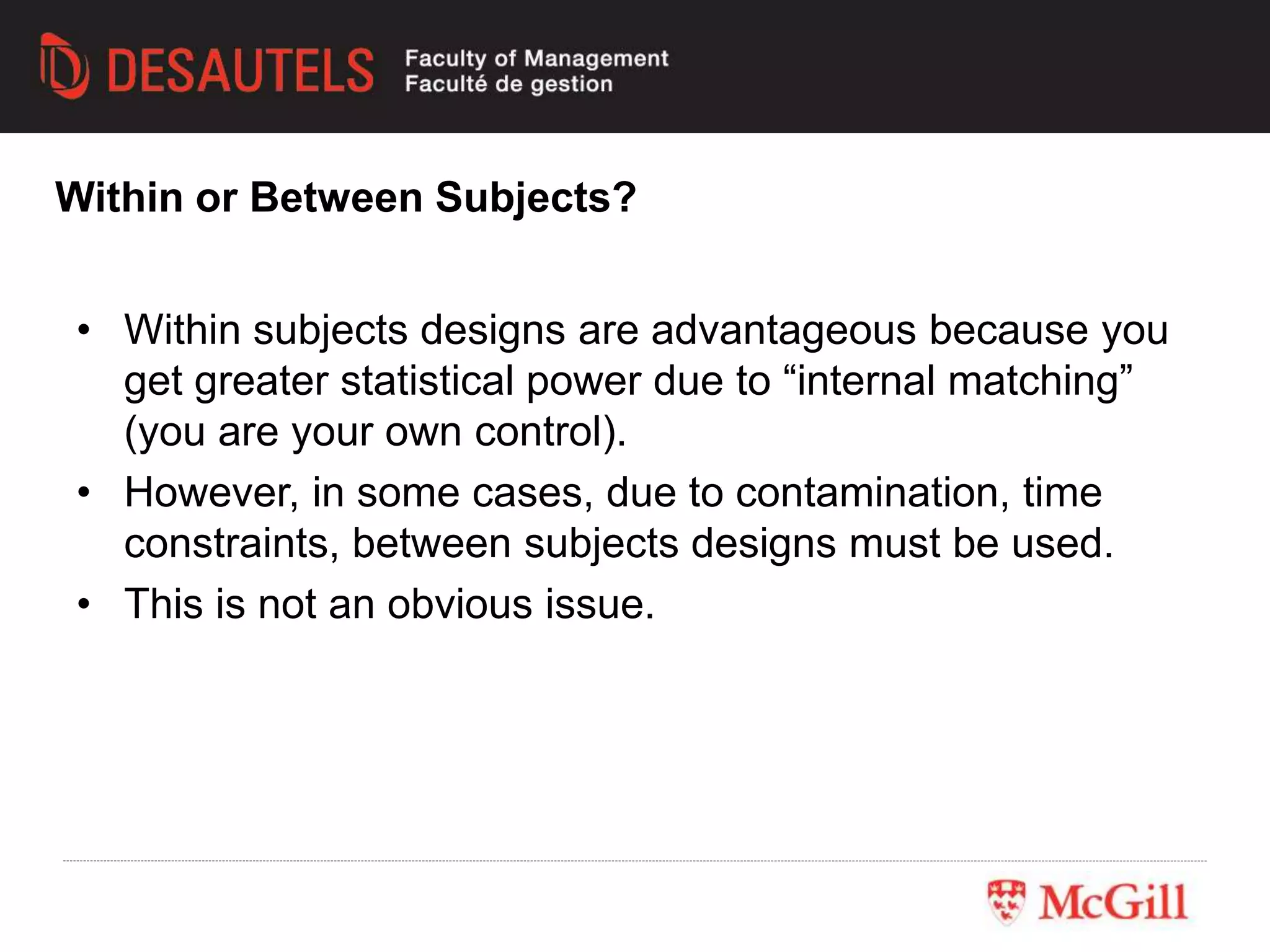 • Within subjects designs are advantageous because you
get greater statistical power due to “internal matching”
(you are your own control).
• However, in some cases, due to contamination, time
constraints, between subjects designs must be used.
• This is not an obvious issue.
Within or Between Subjects?
 