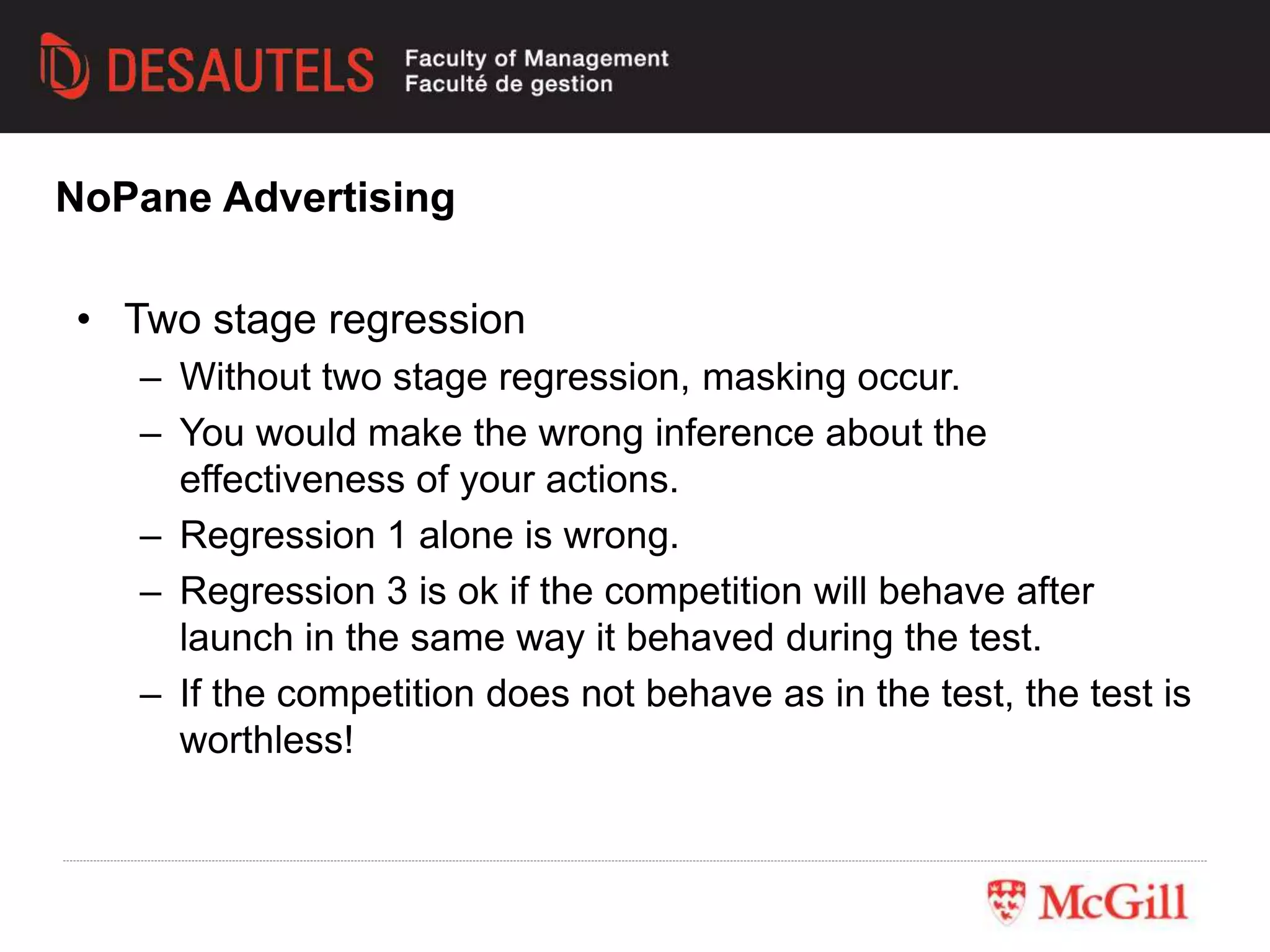 • Two stage regression
– Without two stage regression, masking occur.
– You would make the wrong inference about the
effectiveness of your actions.
– Regression 1 alone is wrong.
– Regression 3 is ok if the competition will behave after
launch in the same way it behaved during the test.
– If the competition does not behave as in the test, the test is
worthless!
NoPane Advertising
 