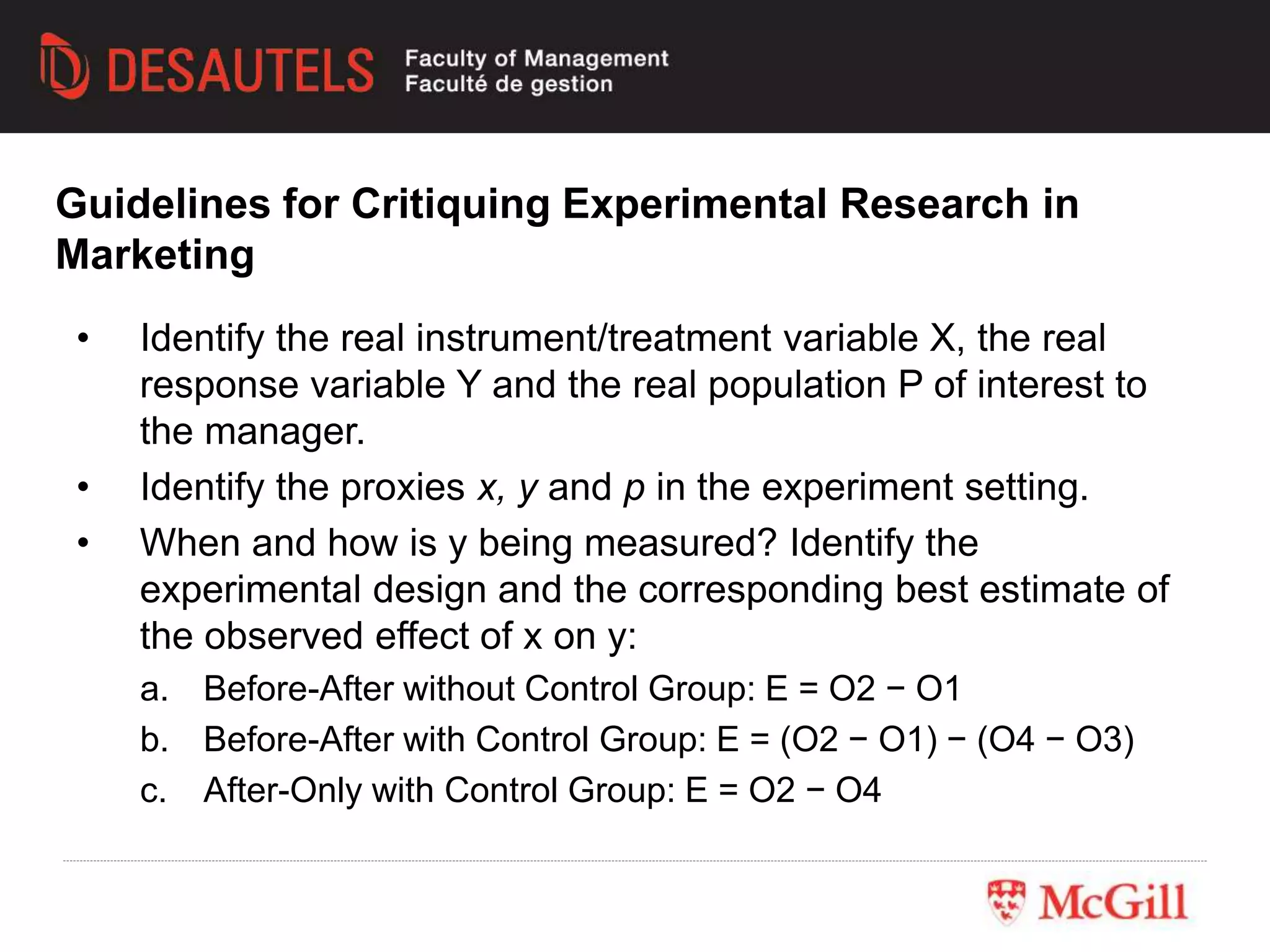 • Identify the real instrument/treatment variable X, the real
response variable Y and the real population P of interest to
the manager.
• Identify the proxies x, y and p in the experiment setting.
• When and how is y being measured? Identify the
experimental design and the corresponding best estimate of
the observed effect of x on y:
a. Before-After without Control Group: E = O2 − O1
b. Before-After with Control Group: E = (O2 − O1) − (O4 − O3)
c. After-Only with Control Group: E = O2 − O4
Guidelines for Critiquing Experimental Research in
Marketing
 