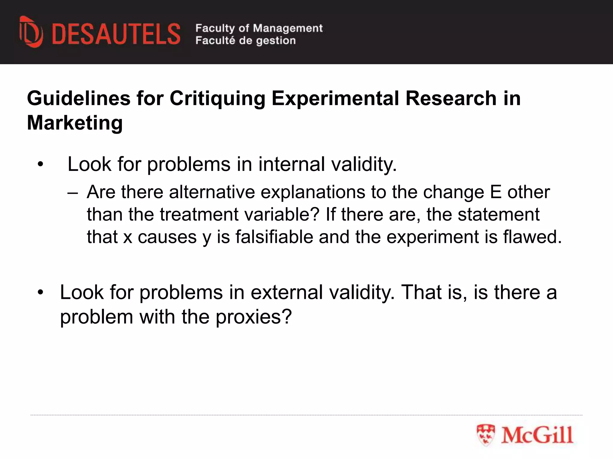 • Look for problems in internal validity.
– Are there alternative explanations to the change E other
than the treatment variable? If there are, the statement
that x causes y is falsifiable and the experiment is flawed.
• Look for problems in external validity. That is, is there a
problem with the proxies?
Guidelines for Critiquing Experimental Research in
Marketing
 