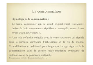 La consommation
• Etymologie de la consommation :
- Le terme consommer qui se disait originellement consummer
dérive du latin consummare signifiant « accomplir, mener à son
terme, à son achèvement ».
→ Une telle définition coïncide avec le terme consumere qui signifie
dans la parousie chrétienne l’achèvement et la fin du monde.
Cette définition a conditionné pour longtemps l’image négative de la
consommation dans la culture judéo-chrétienne synonyme de
matérialisme et de possession matérielle.
11Connaissance Créative Tous droits réservés
 