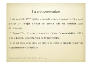 La consommation
→	
  Au cours du 19ème siècle, le sens du terme consommer évolue pour
passer de l’objet détruit au besoin qui est satisfait dans
le processus.
→	
  Aujourd’hui, le terme consommer résonne de connotations telles
que le plaisir, la satisfaction ou le narcissisme.
→	
  Ils est passé d’un stade de moyen au statut de finalité synonyme
de possession et de félicité.
12Connaissance Créative Tous droits réservés
 