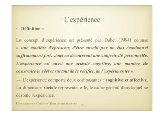 L’expérience
• Définition :
Le concept d’expérience est présenté par Dubet (1994) comme
« une manière d'éprouver, d'être envahi par un état émotionnel
suffisamment fort…tout en découvrant une subjectivité personnelle.
L'expérience est aussi une activité cognitive, une manière de
construire le réel et surtout de le vérifier, de l'expérimenter ».
→ L’expérience comporte deux composantes : cognitive et affective.
La dimension sociale représente, elle, le cadre général dans lequel se
déroule l'expérience.
13Connaissance Créative Tous droits réservés
 