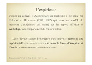 L’expérience
L'usage du concept « d'expérience» en marketing a été initié par
Holbrook et Hirschman (1981, 1982) qui, dans leur modèle de
recherche d’expérience, ont insisté sur les aspects affectifs et
symboliques du comportement du consommateur.
→ Leurs travaux signent l'émergence d'une nouvelle approche dite
expérientielle considérée comme une nouvelle forme d’acception et
d’étude du comportement du consommateur.
15Connaissance Créative Tous droits réservés
 