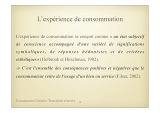 L’expérience de consommation
L'expérience de consommation se conçoit comme « un état subjectif
de conscience accompagné d'une variété de significations
symboliques, de réponses hédonistes et de critères
esthétiques» (Holbrook et Hirschman, 1982).
→	
  C’est l'ensemble des conséquences positives et négatives que le
consommateur retire de l'usage d'un bien ou service (Filser, 2002).
16Connaissance Créative Tous droits réservés
 