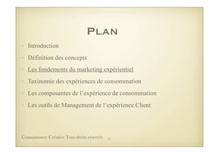 Plan
• Introduction
• Définition des concepts
• Les fondements du marketing expérientiel
• Taxinomie des expériences de consommation
• Les composantes de l’expérience de consommation
• Les outils de Management de l’expérience Client
17Connaissance Créative Tous droits réservés
 