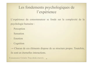 L’expérience du consommateur se fonde sur la complexité de la
psychologie humaine :
- Perception
- Sensation
- Emotion
- Cognition
→ Chacun de ces éléments dispose de sa structure propre. Toutefois,
ils sont en éternelles interactions.
Les fondements psychologiques de
l’expérience
18Connaissance Créative Tous droits réservés
 