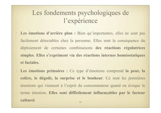 • Les émotions d’arrière plan : Bien qu’importantes, elles ne sont pas
facilement détectables chez la personne. Elles sont la conséquence du
déploiement de certaines combinaisons des réactions régulatrices
simples. Elles s’expriment via des réactions internes homéostatiques
et faciales.
• Les émotions primaires : Ce type d’émotions comprend la peur, la
colère, le dégoût, la surprise et le bonheur. Ce sont les premières
émotions qui viennent à l’esprit du consommateur quand on évoque le
terme émotion. Elles sont difficilement influençables par le facteur
culturel.
Les fondements psychologiques de
l’expérience
22
 