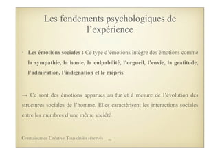 • Les émotions sociales : Ce type d’émotions intègre des émotions comme
la sympathie, la honte, la culpabilité, l’orgueil, l’envie, la gratitude,
l’admiration, l’indignation et le mépris.
→ Ce sont des émotions apparues au fur et à mesure de l’évolution des
structures sociales de l’homme. Elles caractérisent les interactions sociales
entre les membres d’une même société.
Les fondements psychologiques de
l’expérience
23Connaissance Créative Tous droits réservés
 
