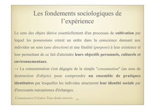 Les fondements sociologiques de
l’expérience
Le sens des objets dérive essentiellement d'un processus de cultivation par
lequel les possessions créent un ordre dans la conscience donnant aux
individus un sens (une direction) et une finalité (purpose) à leur existence et
leur permettant de ce fait d'atteindre leurs objectifs personnels, culturels et
environnementaux.
→ La consommation s'est dégagée de la simple "consumation" (au sens de
destruction d'objets) pour comprendre un ensemble de pratiques
identitaires par lesquelles les individus structurent leur identité sociale par
d'incessants mécanismes d'échanges.
24Connaissance Créative Tous droits réservés
 