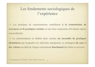 → Les pratiques de consommation contribuent à la transmission de
croyances et de pratiques sociales et sont donc empreintes d'évidents enjeux
socioculturels..
→ La consommation se définit alors comme un ensemble de pratiques
identitaires par lesquelles les individus manipulent, et échangent du sens et
des valeurs au-delà de l'aspect strictement fonctionnel des biens et services.
Les fondements sociologiques de
l’expérience
25Connaissance Créative Tous droits réservés
 
