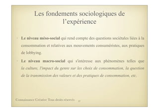 • Le niveau méso-social qui rend compte des questions sociétales liées à la
consommation et relatives aux mouvements consuméristes, aux pratiques
de lobbying.
• Le niveau macro-social qui s'intéresse aux phénomènes telles que
la culture, l'impact du genre sur les choix de consommation, la question
de la transmission des valeurs et des pratiques de consommation, etc.
Les fondements sociologiques de
l’expérience
27Connaissance Créative Tous droits réservés
 