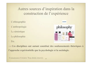 Autres sources d’inspiration dans la
construction de l’expérience
• L’ethnographie
• L’anthropologie
• La sémiotique
• La philosophie
• Etc.
→ Ces disciplines ont autant constitué des soubassements théoriques à
l’approche expérientielle que la psychologie et la sociologie.
29Connaissance Créative Tous droits réservés
 