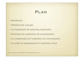 Plan
• Introduction
• Définition des concepts
• Les fondements du marketing expérientiel
• Taxinomie des expériences de consommation
• Les composantes de l’expérience de consommation
• Les outils de management de l’expérience client
3Connaissance Créative Tous droits réservés
 