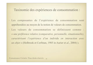 • Les composantes de l’expérience de consommation sont
appréhendées au moyen de la notion de valeurs de consommation.
• Les valeurs de consommation se définissent comme :
« une préférence relative (comparative, personnelle, situationnelle),
caractérisant l’expérience d’un individu en interaction avec
un objet » (Holbrook et Corfman, 1985 in Aurier et al., 2004) ).
Taxinomie des expériences de consommation :
35Connaissance Créative Tous droits réservés
 
