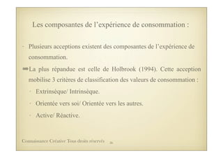 Les composantes de l’expérience de consommation :
• Plusieurs acceptions existent des composantes de l’expérience de
consommation.
➡La plus répandue est celle de Holbrook (1994). Cette acception
mobilise 3 critères de classification des valeurs de consommation :
• Extrinsèque/ Intrinsèque.
• Orientée vers soi/ Orientée vers les autres.
• Active/ Réactive.
36Connaissance Créative Tous droits réservés
 