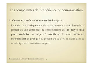 Les composantes de l’expérience de consommation :
A. Valeurs extrinsèques vs valeurs intrinsèques :
• La valeur extrinsèque caractérise les jugements selon lesquels un
produit ou une expérience de consommation est un moyen utile
pour atteindre un objectif spécifique. L’aspect utilitaire,
instrumental et pratique du produit ou du service prend dans ce
cas de figure une importance majeure
38Connaissance Créative Tous droits réservés
 