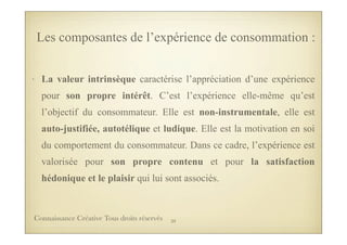 • La valeur intrinsèque caractérise l’appréciation d’une expérience
pour son propre intérêt. C’est l’expérience elle-même qu’est
l’objectif du consommateur. Elle est non-instrumentale, elle est
auto-justifiée, autotélique et ludique. Elle est la motivation en soi
du comportement du consommateur. Dans ce cadre, l’expérience est
valorisée pour son propre contenu et pour la satisfaction
hédonique et le plaisir qui lui sont associés.
Les composantes de l’expérience de consommation :
39Connaissance Créative Tous droits réservés
 