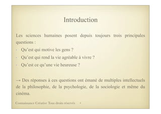 Introduction
Les sciences humaines posent depuis toujours trois principales
questions :
- Qu’est qui motive les gens ?
- Qu’est qui rend la vie agréable à vivre ?
- Qu’est ce qu’une vie heureuse ?
→ Des réponses à ces questions ont émané de multiples intellectuels
de la philosophie, de la psychologie, de la sociologie et même du
cinéma.
4Connaissance Créative Tous droits réservés
 
