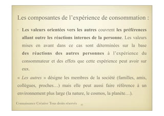 • Les valeurs orientées vers les autres couvrent les préférences
allant outre les réactions internes de la personne. Les valeurs
mises en avant dans ce cas sont déterminées sur la base
des réactions des autres personnes à l’expérience du
consommateur et des effets que cette expérience peut avoir sur
eux.
« Les autres » désigne les membres de la société (familles, amis,
collègues, proches…) mais elle peut aussi faire référence à un
environnement plus large (la nature, le cosmos, la planète…).
Les composantes de l’expérience de consommation :
41Connaissance Créative Tous droits réservés
 