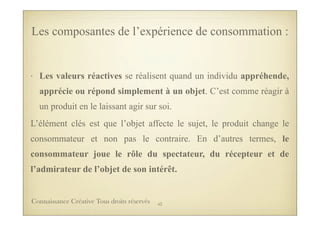• Les valeurs réactives se réalisent quand un individu appréhende,
apprécie ou répond simplement à un objet. C’est comme réagir à
un produit en le laissant agir sur soi.
L’élément clés est que l’objet affecte le sujet, le produit change le
consommateur et non pas le contraire. En d’autres termes, le
consommateur joue le rôle du spectateur, du récepteur et de
l’admirateur de l’objet de son intérêt.
Les composantes de l’expérience de consommation :
43Connaissance Créative Tous droits réservés
 