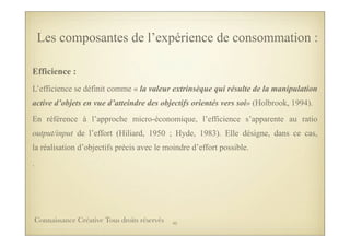 Efficience :
L’efficience se définit comme « la valeur extrinsèque qui résulte de la manipulation
active d’objets en vue d’atteindre des objectifs orientés vers soi» (Holbrook, 1994).
En référence à l’approche micro-économique, l’efficience s’apparente au ratio
output/input de l’effort (Hiliard, 1950 ; Hyde, 1983). Elle désigne, dans ce cas,
la réalisation d’objectifs précis avec le moindre d’effort possible.
.
Les composantes de l’expérience de consommation :
45Connaissance Créative Tous droits réservés
 