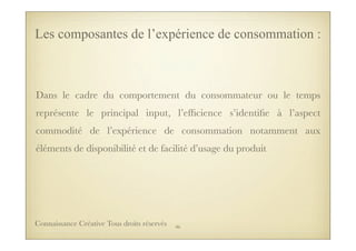 Dans le cadre du comportement du consommateur ou le temps
représente le principal input, l’efﬁcience s’identiﬁe à l’aspect
commodité de l’expérience de consommation notamment aux
éléments de disponibilité et de facilité d’usage du produit
Les composantes de l’expérience de consommation :
46Connaissance Créative Tous droits réservés
 