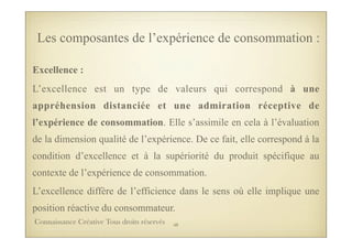 Excellence :
L’excellence est un type de valeurs qui correspond à une
appréhension distanciée et une admiration réceptive de
l’expérience de consommation. Elle s’assimile en cela à l’évaluation
de la dimension qualité de l’expérience. De ce fait, elle correspond à la
condition d’excellence et à la supériorité du produit spécifique au
contexte de l’expérience de consommation.
L’excellence diffère de l’efficience dans le sens où elle implique une
position réactive du consommateur.
Les composantes de l’expérience de consommation :
48Connaissance Créative Tous droits réservés
 