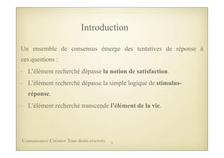 Un ensemble de consensus émerge des tentatives de réponse à
ces questions :
- L’élément recherché dépasse la notion de satisfaction.
- L’élément recherché dépasse la simple logique de stimulus-
réponse.
- L’élément recherché transcende l’élément de la vie.
Introduction
5Connaissance Créative Tous droits réservés
 