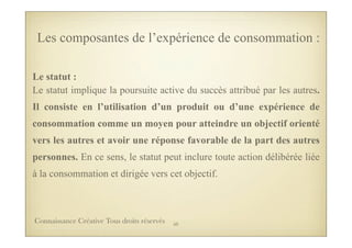 Le statut :
Le statut implique la poursuite active du succès attribué par les autres.
Il consiste en l’utilisation d’un produit ou d’une expérience de
consommation comme un moyen pour atteindre un objectif orienté
vers les autres et avoir une réponse favorable de la part des autres
personnes. En ce sens, le statut peut inclure toute action délibérée liée
à la consommation et dirigée vers cet objectif.
Les composantes de l’expérience de consommation :
50Connaissance Créative Tous droits réservés
 