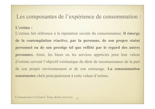 L’estime :
L’estime fait référence à la réputation sociale du consommateur. Il émerge
de la contemplation réactive, par la personne, de son propre statut
personnel ou de son prestige tel que reflété par le regard des autres
personnes. Ainsi, les biens ou les services appréciés pour leur valeur
d’estime servent l’objectif extrinsèque du désir de reconnaissance de la part
de son propre environnement et de son entourage. La consommation
ostentatoire obéit principalement à cette valeur d’estime.
Les composantes de l’expérience de consommation :
53Connaissance Créative Tous droits réservés
 