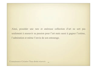 Ainsi, posséder une rare et onéreuse collection d’art ne sert pas
seulement à assouvir sa passion pour l’art mais aussi à gagner l’estime,
l’admiration et même l’envie de son entourage.
54Connaissance Créative Tous droits réservés
 