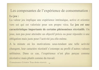 Le jeu :
La valeur jeu implique une expérience intrinsèque, active et orientée
vers soi qui est valorisée pour son propre vécu. Le jeu est une
caractéristique importante de certains phénomènes récréatifs. On
joue, non pas pour atteindre un objectif précis ou pour répondre à une
obligation mais juste pour l’activité jeu elle-même.
A la minute où les motivations sous-tendant une telle activité
changent, leur caractère récréatif s’estompe au profit d’autres valeurs
utilitaires. Dans ce cas, l’expérience n’est plus perçue comme
récréative mais plutôt comme du travail.
Les composantes de l’expérience de consommation :
56Connaissance Créative Tous droits réservés
 
