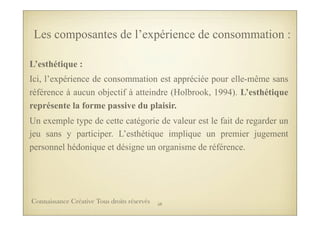 L’esthétique :
Ici, l’expérience de consommation est appréciée pour elle-même sans
référence à aucun objectif à atteindre (Holbrook, 1994). L’esthétique
représente la forme passive du plaisir.
Un exemple type de cette catégorie de valeur est le fait de regarder un
jeu sans y participer. L’esthétique implique un premier jugement
personnel hédonique et désigne un organisme de référence.
Les composantes de l’expérience de consommation :
58Connaissance Créative Tous droits réservés
 