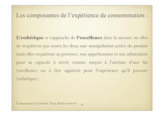 L’esthétique se rapproche de l’excellence dans la mesure ou elles
ne requièrent pas toutes les deux une manipulation active du produit
mais elles requièrent sa présence, son appréhension et son admiration
pour sa capacité à servir comme moyen à l’atteinte d’une ﬁn
(excellence) ou à être apprécié pour l’expérience qu’il procure
(esthétique).
Les composantes de l’expérience de consommation :
59Connaissance Créative Tous droits réservés
 