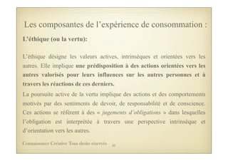 L’éthique (ou la vertu):
L’éthique désigne les valeurs actives, intrinsèques et orientées vers les
autres. Elle implique une prédisposition à des actions orientées vers les
autres valorisés pour leurs influences sur les autres personnes et à
travers les réactions de ces derniers.
La poursuite active de la vertu implique des actions et des comportements
motivés par des sentiments de devoir, de responsabilité et de conscience.
Ces actions se réfèrent à des « jugements d’obligations » dans lesquelles
l’obligation est interprétée à travers une perspective intrinsèque et
d’orientation vers les autres.
Les composantes de l’expérience de consommation :
62Connaissance Créative Tous droits réservés
 