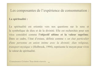 La spiritualité :
La spiritualité est orientée vers nos questions sur le sens et
la symbolique de dieu et de la divinité. Elle est recherchée pour son
vécu considéré comme l’objectif ultime et la valeur suprême.
Dans ce cadre, l’état d’extase, définie comme « un état particulier
d'une personne en union intime avec la divinité; élan religieux,
transport mystique » (Holbrook, 1994), représente le moyen pour vivre
la valeur de spiritualité.
Les composantes de l’expérience de consommation :
64Connaissance Créative Tous droits réservés
 
