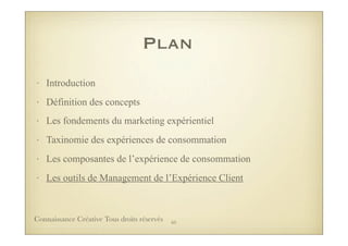 Plan
• Introduction
• Définition des concepts
• Les fondements du marketing expérientiel
• Taxinomie des expériences de consommation
• Les composantes de l’expérience de consommation
• Les outils de Management de l’Expérience Client
65Connaissance Créative Tous droits réservés
 