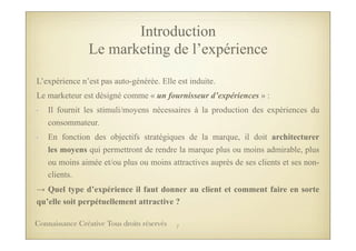 L’expérience n’est pas auto-générée. Elle est induite.
Le marketeur est désigné comme « un fournisseur d’expériences » :
- Il fournit les stimuli/moyens nécessaires à la production des expériences du
consommateur.
- En fonction des objectifs stratégiques de la marque, il doit architecturer
les moyens qui permettront de rendre la marque plus ou moins admirable, plus
ou moins aimée et/ou plus ou moins attractives auprès de ses clients et ses non-
clients.
→ Quel type d’expérience il faut donner au client et comment faire en sorte
qu’elle soit perpétuellement attractive ?
Introduction
Le marketing de l’expérience
7Connaissance Créative Tous droits réservés
 