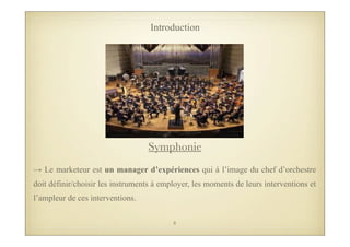 → Le marketeur est un manager d’expériences qui à l’image du chef d’orchestre
doit définir/choisir les instruments à employer, les moments de leurs interventions et
l’ampleur de ces interventions.
Introduction
Symphonie
8
 