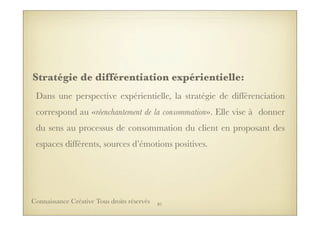 Stratégie de différentiation expérientielle:
Dans une perspective expérientielle, la stratégie de différenciation
correspond au «réenchantement de la consommation». Elle vise à donner
du sens au processus de consommation du client en proposant des
espaces différents, sources d’émotions positives.
81Connaissance Créative Tous droits réservés
 