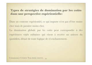 Types de stratégies de domination par les coûts
dans une perspective expérientielle:
Dans un contexte expérientiel, ce qui importe n’est pas d’être moins
cher mais de paraitre moins cher.
La domination globale par les coûts peut correspondre à des
expériences «infra ordinaires» qui visent à recréer un univers du
quotidien, dénué de toute logique de ré-enchantement.
83Connaissance Créative Tous droits réservés
 