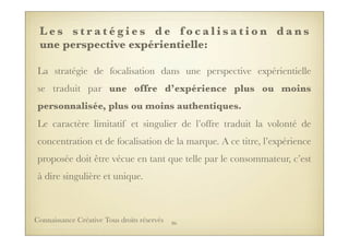 L e s s t r a t é g i e s d e f o c a l i s a t i o n d a n s
une perspective expérientielle:
La stratégie de focalisation dans une perspective expérientielle
se traduit par une offre d’expérience plus ou moins
personnalisée, plus ou moins authentiques.
Le caractère limitatif et singulier de l’offre traduit la volonté de
concentration et de focalisation de la marque. A ce titre, l’expérience
proposée doit être vécue en tant que telle par le consommateur, c’est
à dire singulière et unique.
86Connaissance Créative Tous droits réservés
 